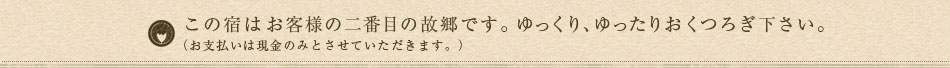 この宿はお客様の二番目の故郷です。ゆっくり、ゆったりおくつろぎ下さい。