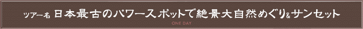 ツアー名　日本最古のパワースポットで絶景大自然めぐり&サンセット